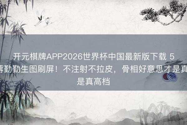 开元棋牌APP2026世界杯中国最新版下载 50岁蒋勤勤生图刷屏！不注射不拉皮，骨相好意思才是真高档