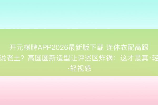 开元棋牌APP2026最新版下载 连体衣配高跟鞋被说老土？高圆圆新造型让评述区炸锅：这才是真·轻视感