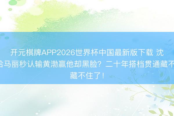 开元棋牌APP2026世界杯中国最新版下载 沈腾输给马丽秒认输黄渤赢他却黑脸?二十年搭档贯通藏不住了!