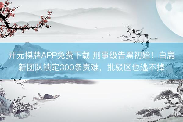 开元棋牌APP免费下载 刑事级告黑初始！白鹿新团队锁定300条责难，批驳区也逃不掉