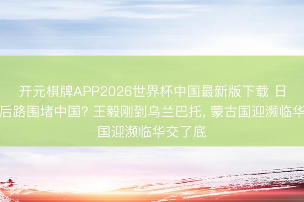 开元棋牌APP2026世界杯中国最新版下载 日本想抄后路围堵中国? 王毅刚到乌兰巴托， 蒙古国迎濒临华交了底