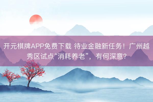开元棋牌APP免费下载 待业金融新任务!广州越秀区试点“消耗养老”,有何深意?