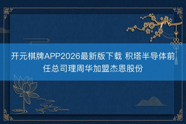 开元棋牌APP2026最新版下载 积塔半导体前任总司理周华加盟杰恩股份