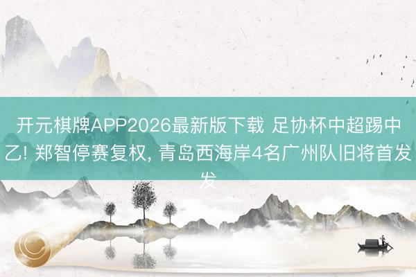 开元棋牌APP2026最新版下载 足协杯中超踢中乙! 郑智停赛复权， 青岛西海岸4名广州队旧将首发